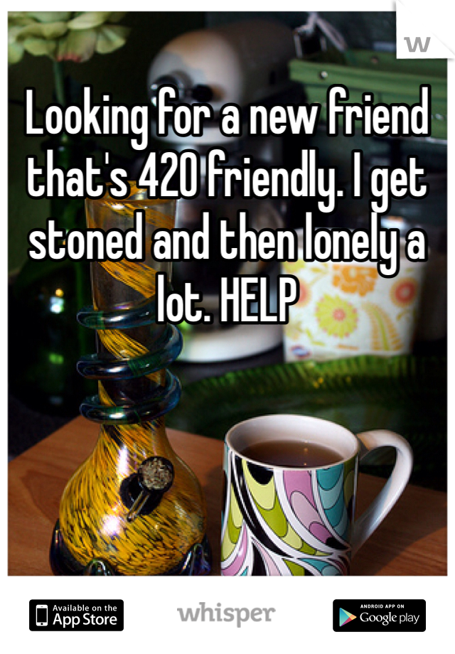 Looking for a new friend that's 420 friendly. I get stoned and then lonely a lot. HELP 