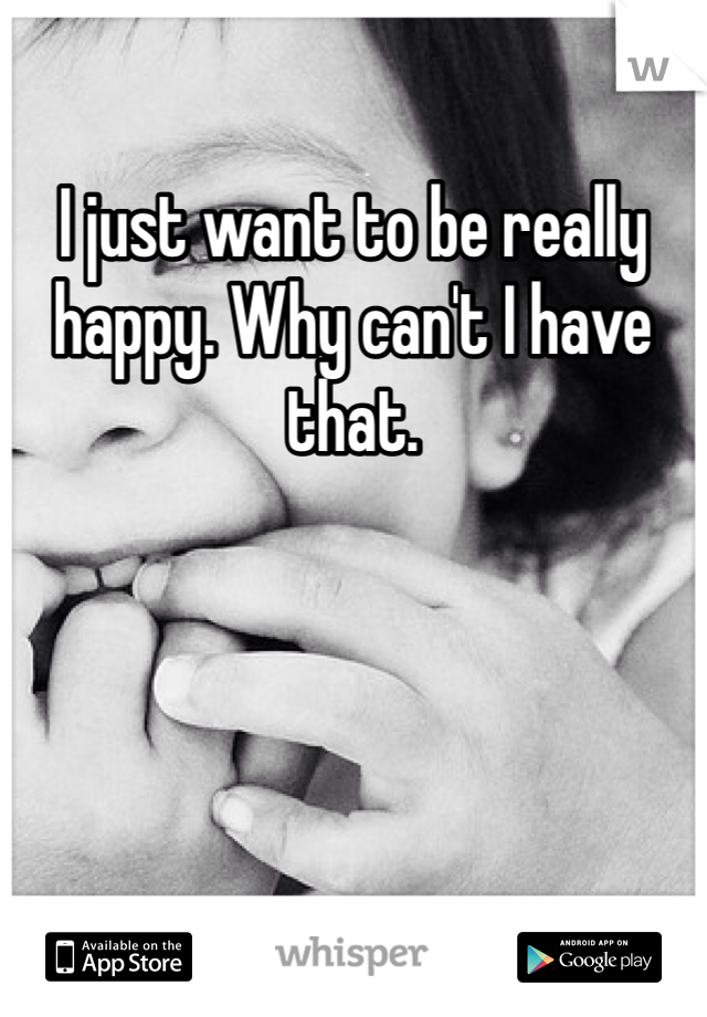 I just want to be really happy. Why can't I have that.