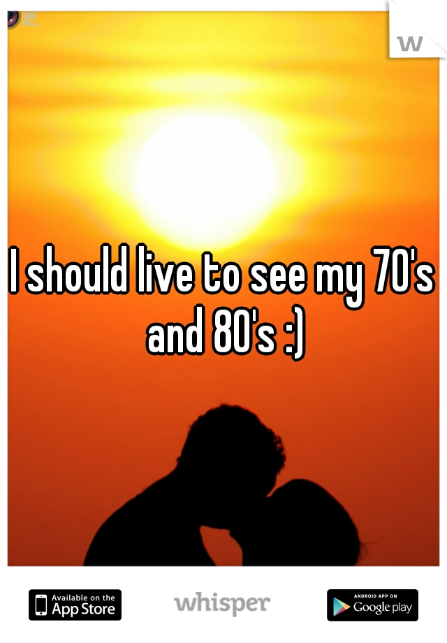 I should live to see my 70's and 80's :)