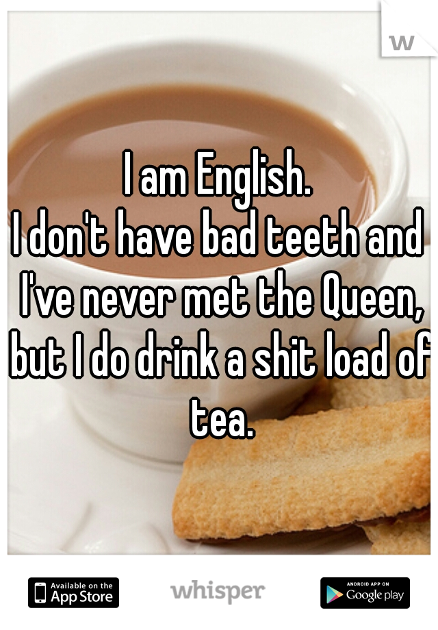 I am English.
I don't have bad teeth and I've never met the Queen, but I do drink a shit load of tea.