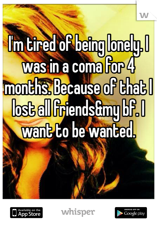 I'm tired of being lonely. I was in a coma for 4 months. Because of that I lost all friends&my bf. I want to be wanted.