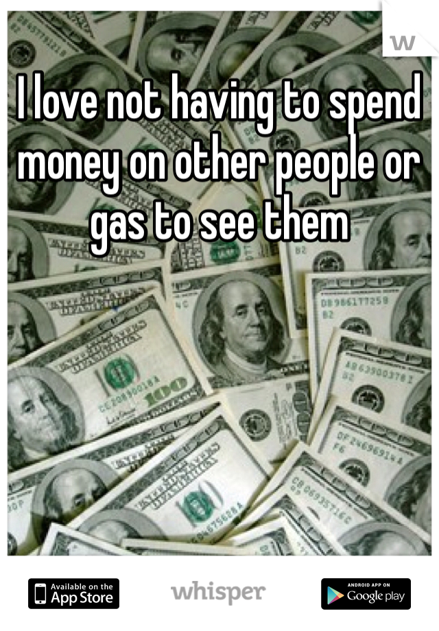 I love not having to spend money on other people or gas to see them