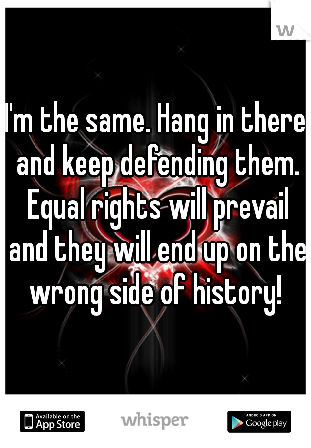 I'm the same. Hang in there and keep defending them. Equal rights will prevail and they will end up on the wrong side of history! 