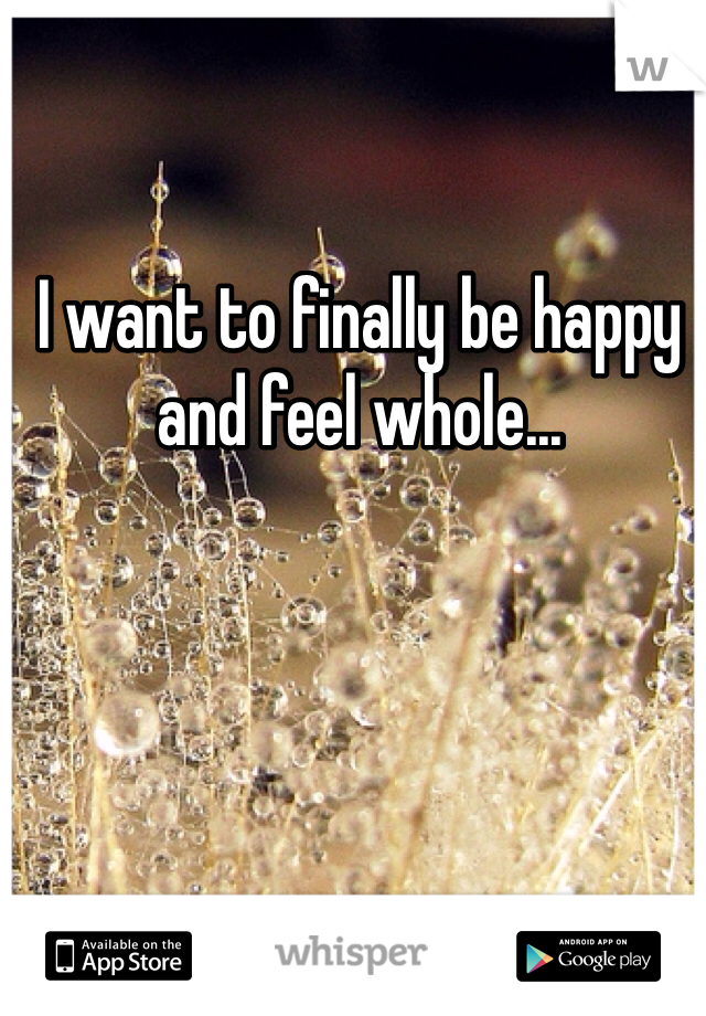 I want to finally be happy and feel whole...
