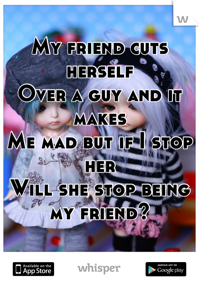 My friend cuts herself
Over a guy and it makes
Me mad but if I stop her 
Will she stop being my friend?
