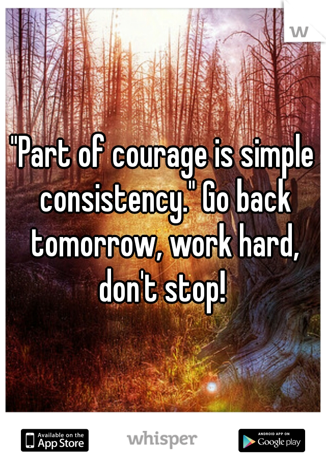 "Part of courage is simple consistency." Go back tomorrow, work hard, don't stop! 