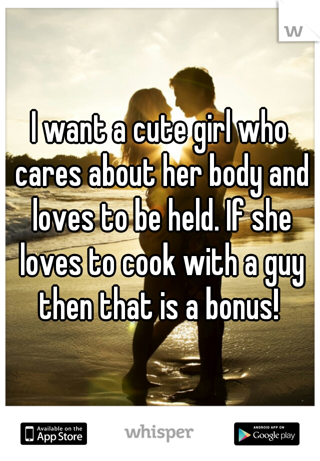 I want a cute girl who cares about her body and loves to be held. If she loves to cook with a guy then that is a bonus! 