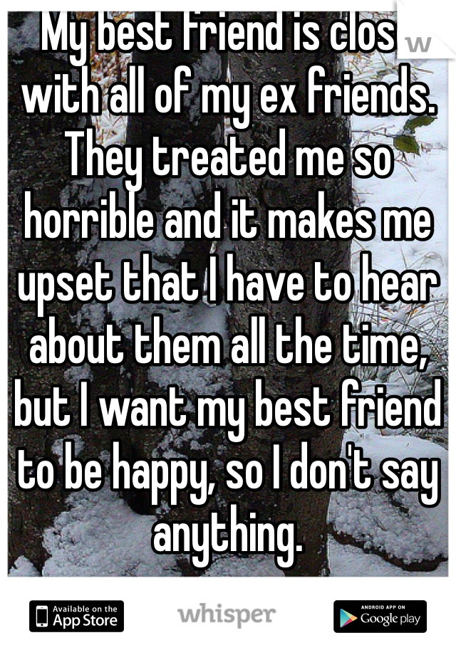 My best friend is close with all of my ex friends. They treated me so horrible and it makes me upset that I have to hear about them all the time, but I want my best friend to be happy, so I don't say anything. 