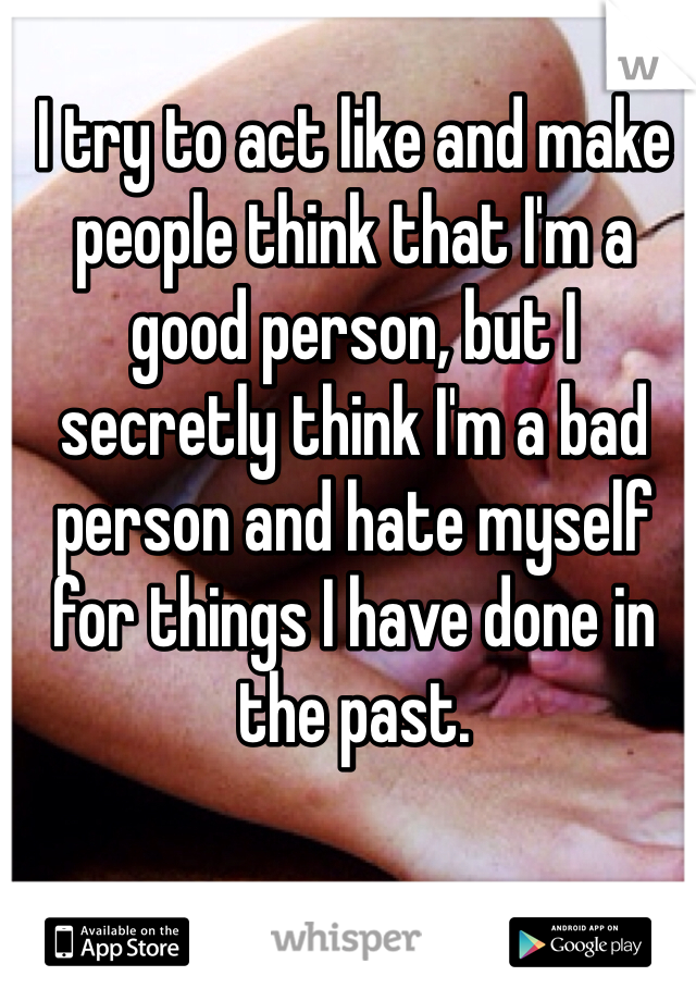 I try to act like and make people think that I'm a good person, but I secretly think I'm a bad person and hate myself for things I have done in the past. 
