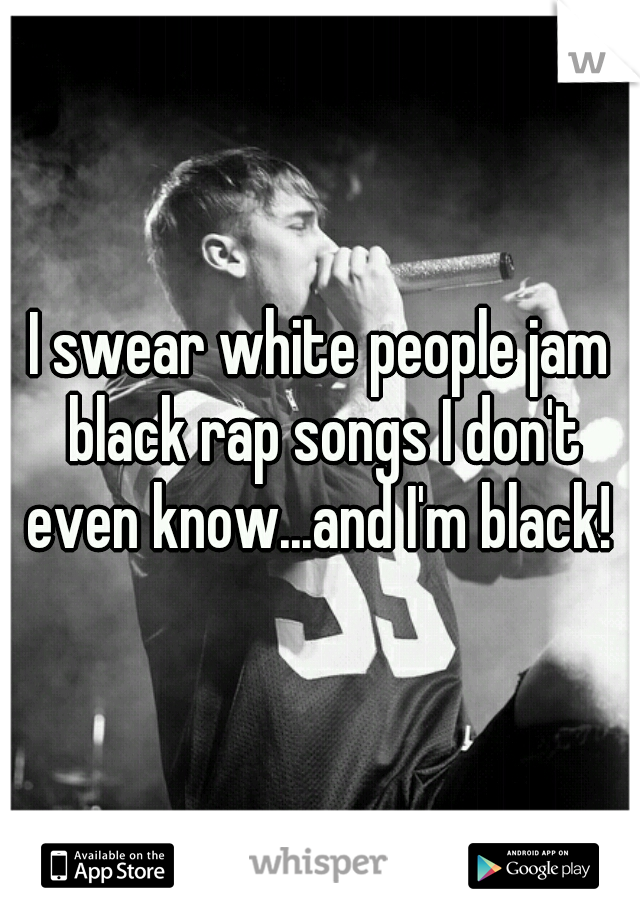 I swear white people jam black rap songs I don't even know...and I'm black! 