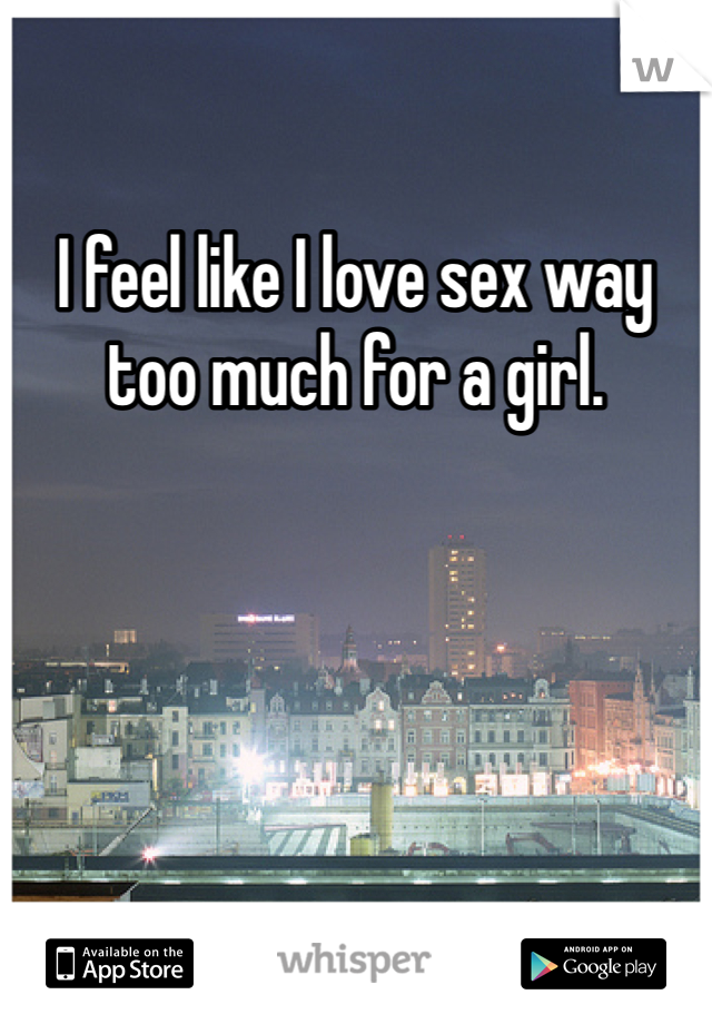 I feel like I love sex way too much for a girl. 