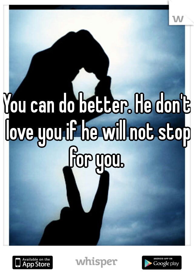 You can do better. He don't love you if he will not stop for you. 