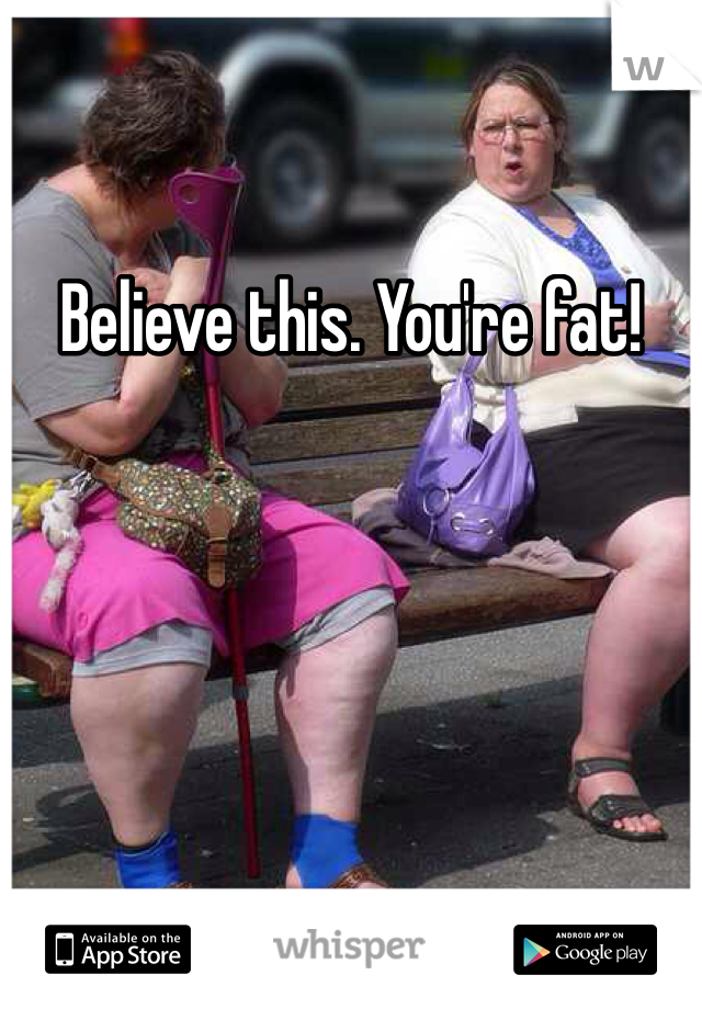 Believe this. You're fat!