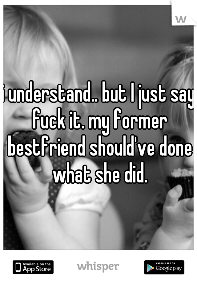 i understand.. but I just say fuck it. my former bestfriend should've done what she did.