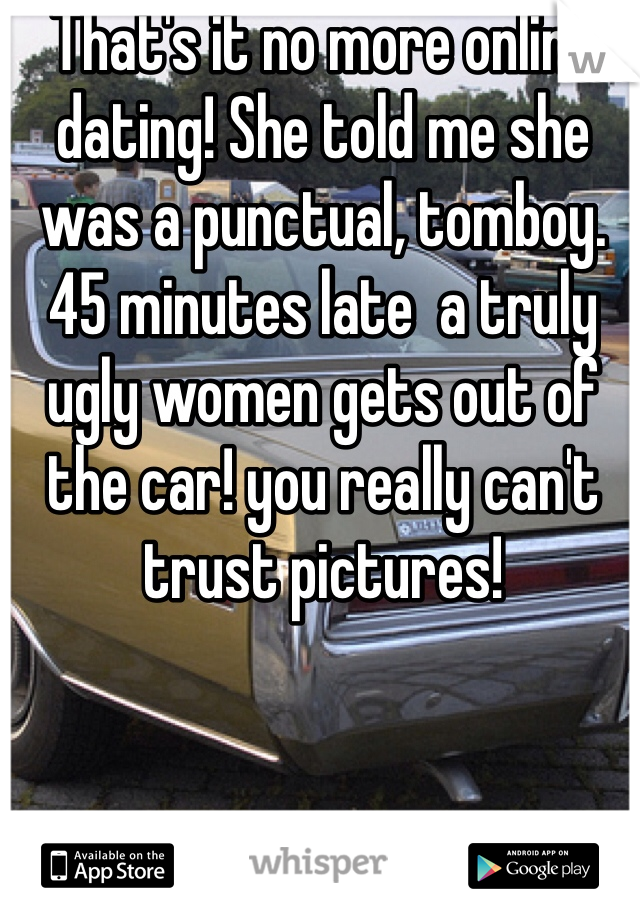 That's it no more online dating! She told me she was a punctual, tomboy. 45 minutes late  a truly  ugly women gets out of the car! you really can't trust pictures!
