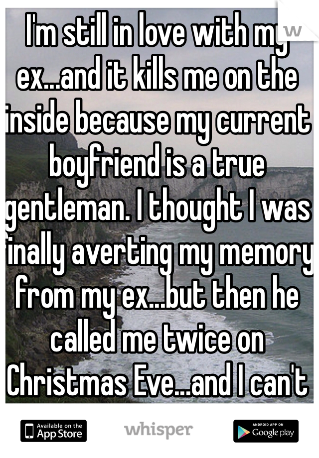 I'm still in love with my ex...and it kills me on the inside because my current boyfriend is a true gentleman. I thought I was finally averting my memory from my ex...but then he called me twice on Christmas Eve...and I can't help but to think why...