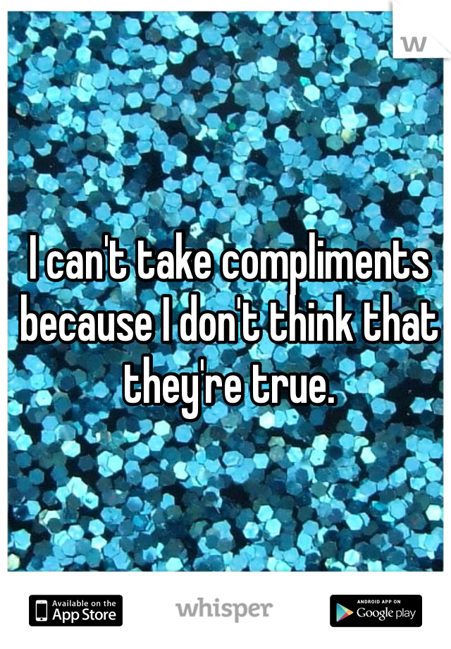 I can't take compliments because I don't think that they're true. 