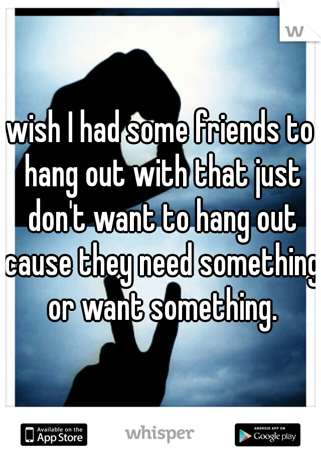 wish I had some friends to hang out with that just don't want to hang out cause they need something or want something.