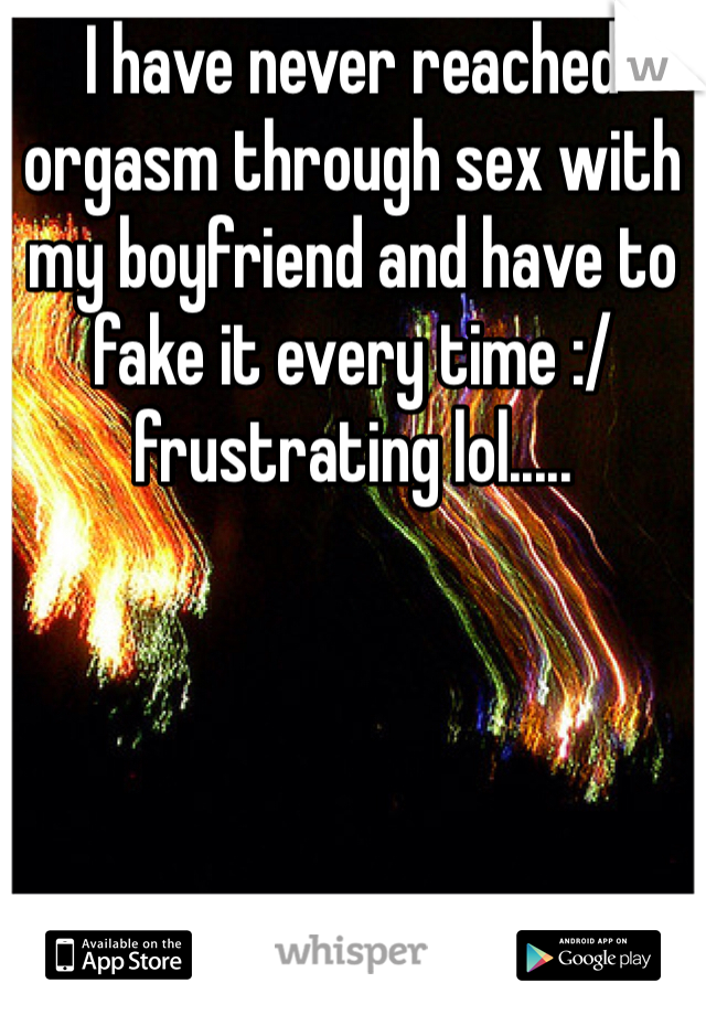 I have never reached orgasm through sex with my boyfriend and have to fake it every time :/ frustrating lol.....