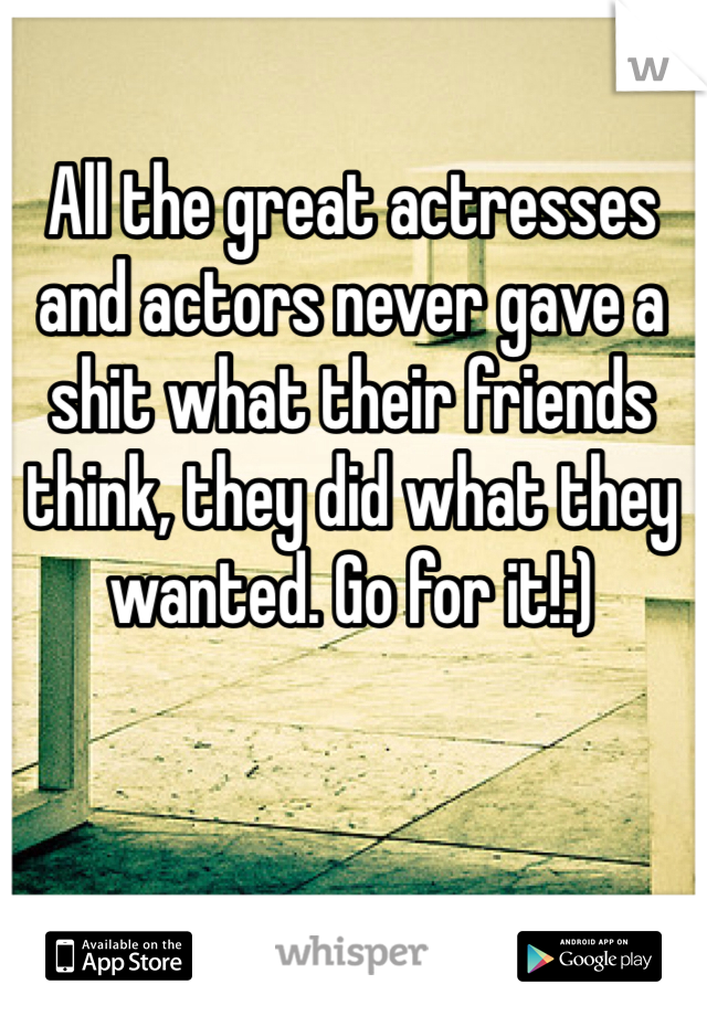 All the great actresses and actors never gave a shit what their friends think, they did what they wanted. Go for it!:)