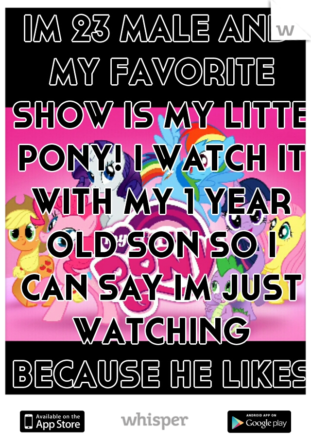 IM 23 MALE AND MY FAVORITE SHOW IS MY LITTE PONY! I WATCH IT WITH MY 1 YEAR OLD SON SO I CAN SAY IM JUST WATCHING BECAUSE HE LIKES IT