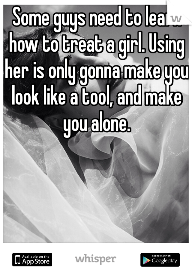 Some guys need to learn how to treat a girl. Using her is only gonna make you look like a tool, and make you alone.
