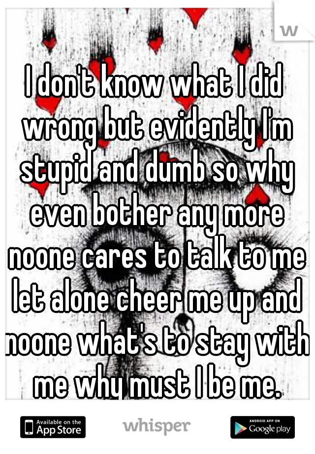 I don't know what I did wrong but evidently I'm stupid and dumb so why even bother any more noone cares to talk to me let alone cheer me up and noone what's to stay with me why must I be me.