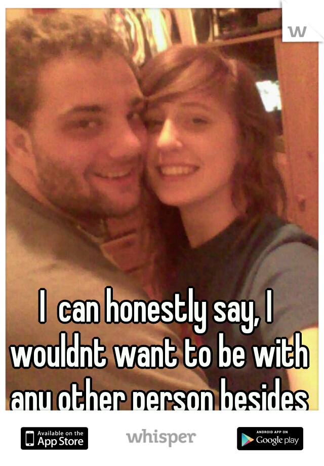I  can honestly say, I wouldnt want to be with any other person besides the man im with:)