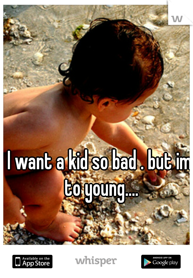 I want a kid so bad . but im to young....