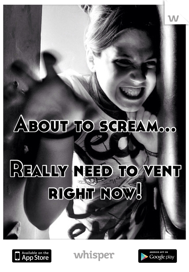 About to scream...

Really need to vent right now!