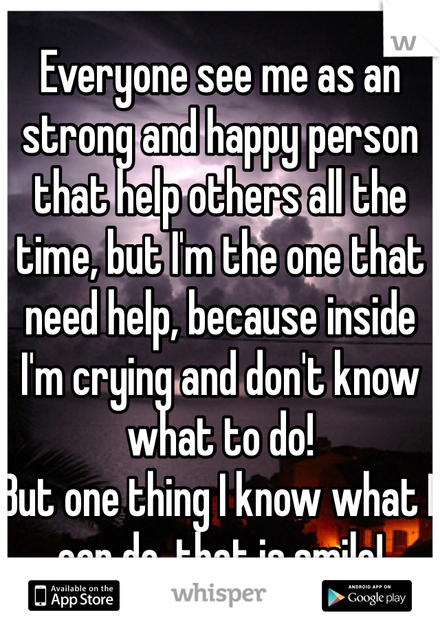 Everyone see me as an strong and happy person that help others all the time, but I'm the one that need help, because inside I'm crying and don't know what to do!
But one thing I know what I can do, that is smile! 