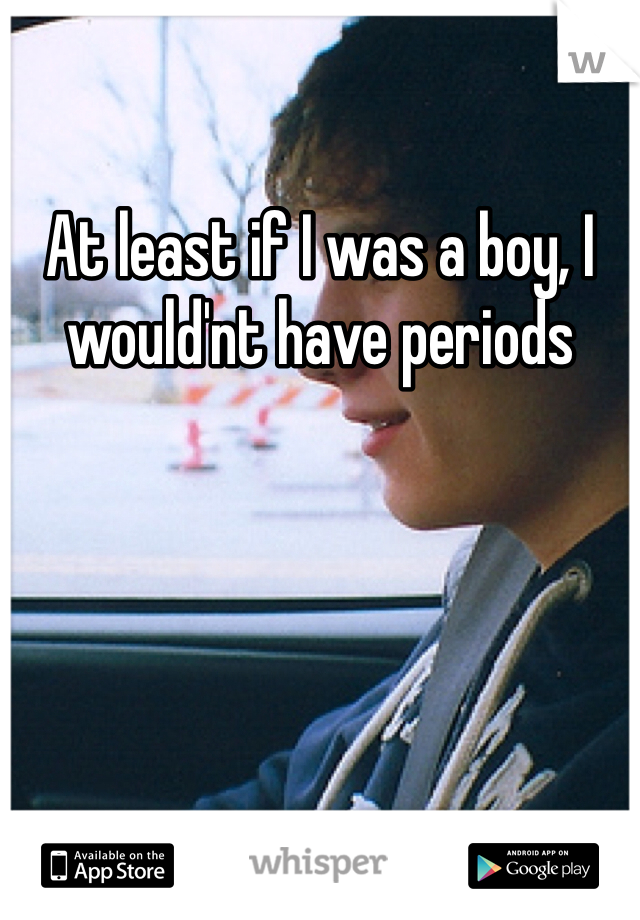 At least if I was a boy, I would'nt have periods