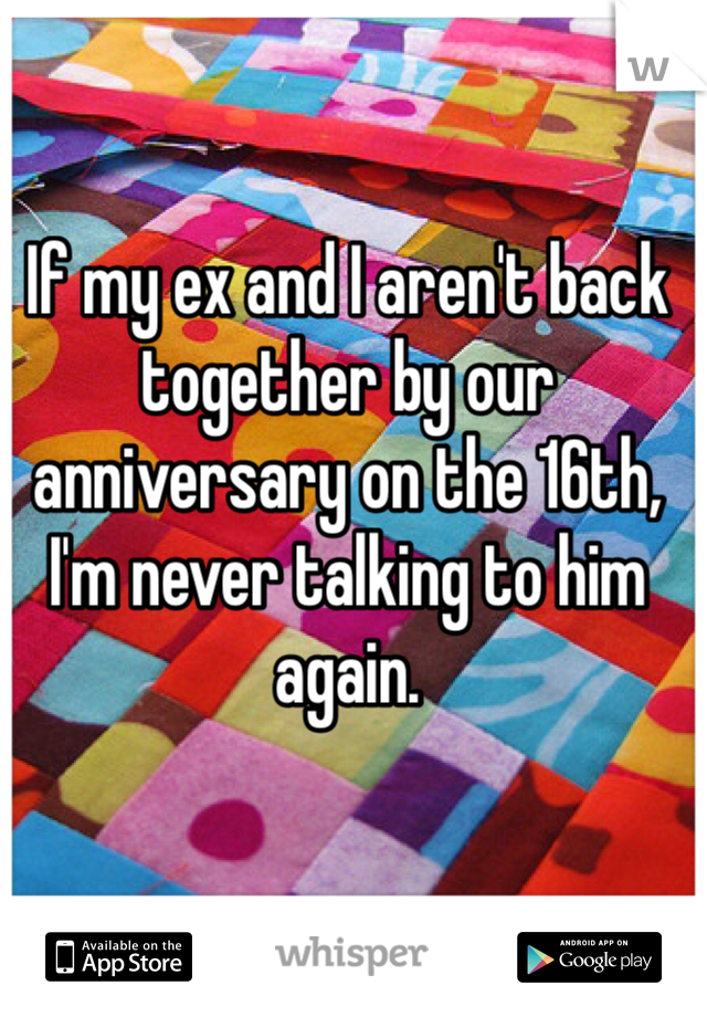 If my ex and I aren't back together by our anniversary on the 16th, I'm never talking to him again. 