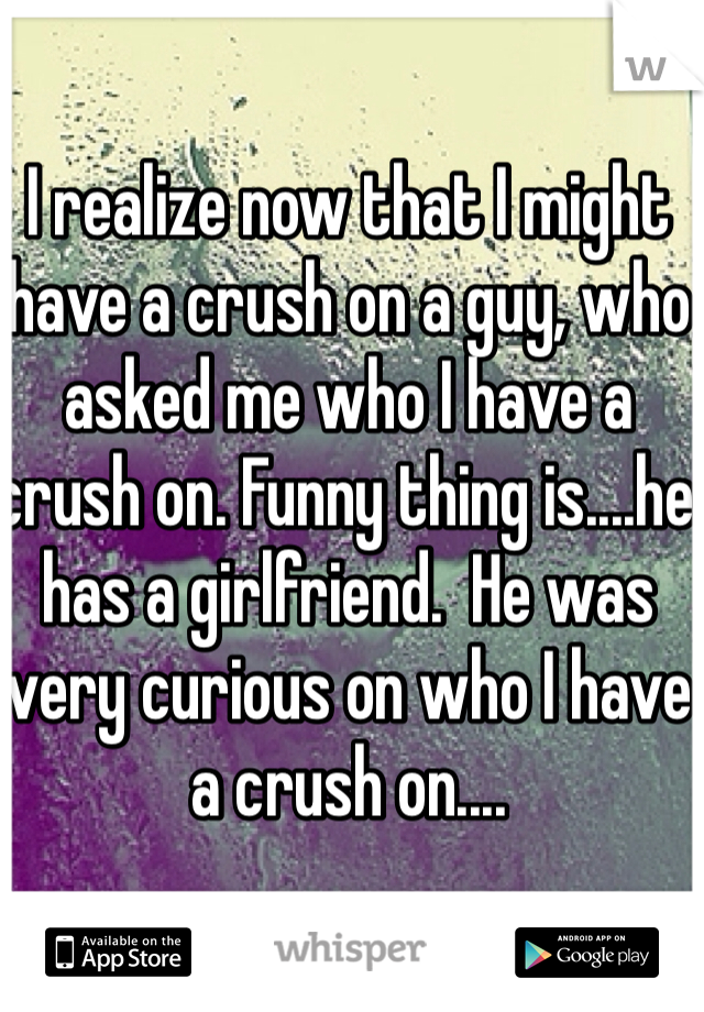 I realize now that I might have a crush on a guy, who asked me who I have a crush on. Funny thing is....he has a girlfriend.  He was very curious on who I have a crush on....