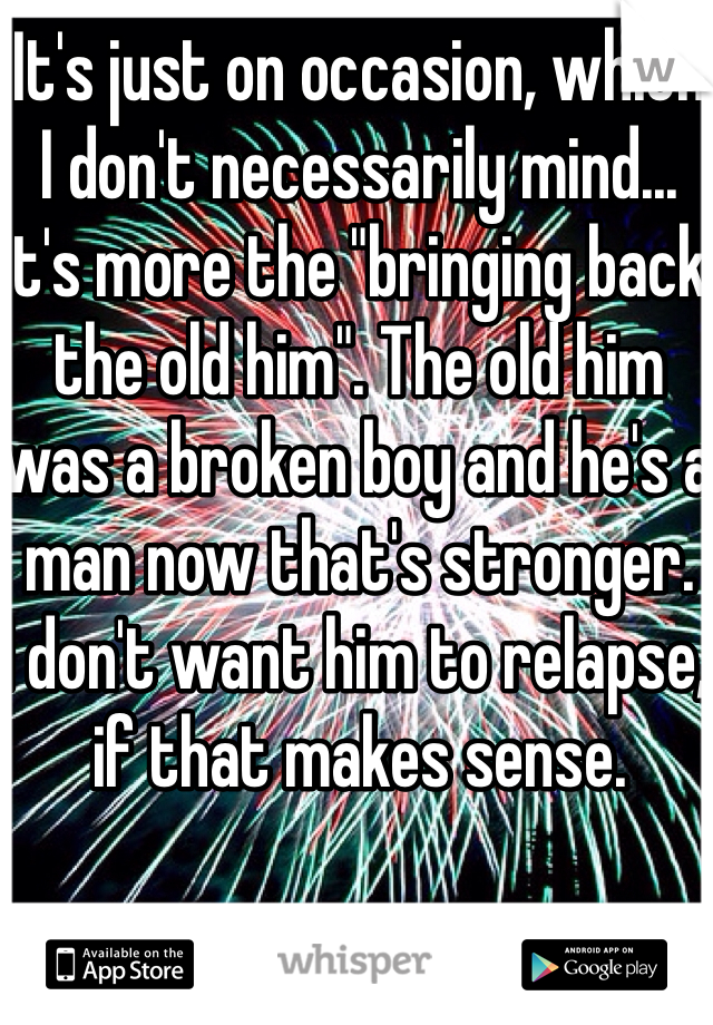 It's just on occasion, which I don't necessarily mind... It's more the "bringing back the old him". The old him was a broken boy and he's a man now that's stronger.
I don't want him to relapse, if that makes sense. 