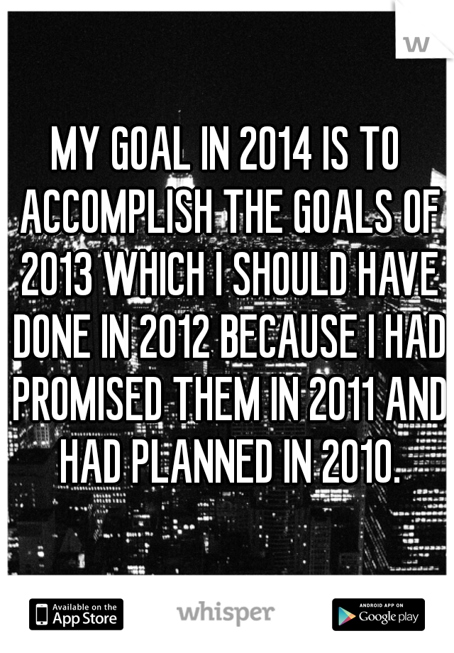 MY GOAL IN 2014 IS TO ACCOMPLISH THE GOALS OF 2013 WHICH I SHOULD HAVE DONE IN 2012 BECAUSE I HAD PROMISED THEM IN 2011 AND HAD PLANNED IN 2010.