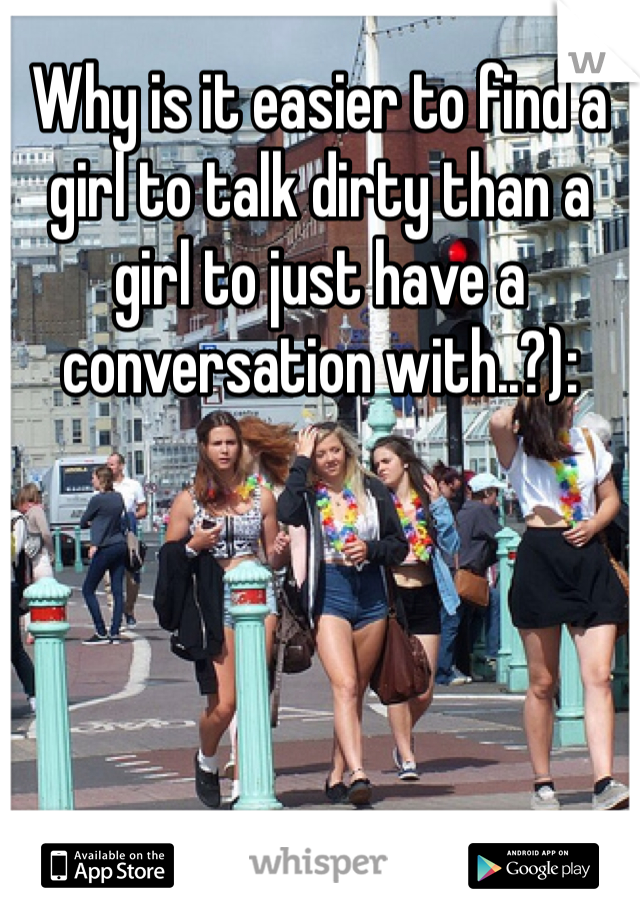 Why is it easier to find a girl to talk dirty than a girl to just have a conversation with..?):
