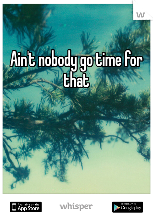 Ain't nobody go time for that