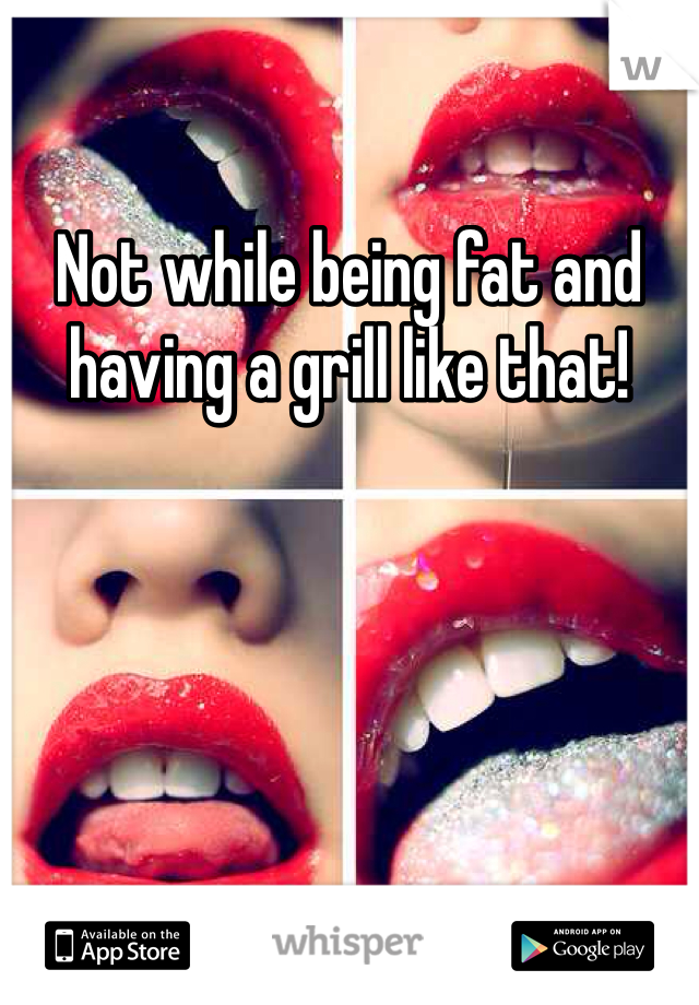 Not while being fat and having a grill like that!
