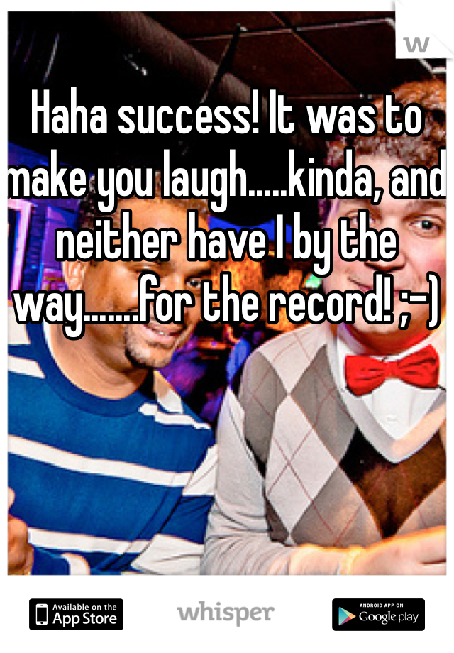 Haha success! It was to make you laugh.....kinda, and neither have I by the way.......for the record! ;-) 