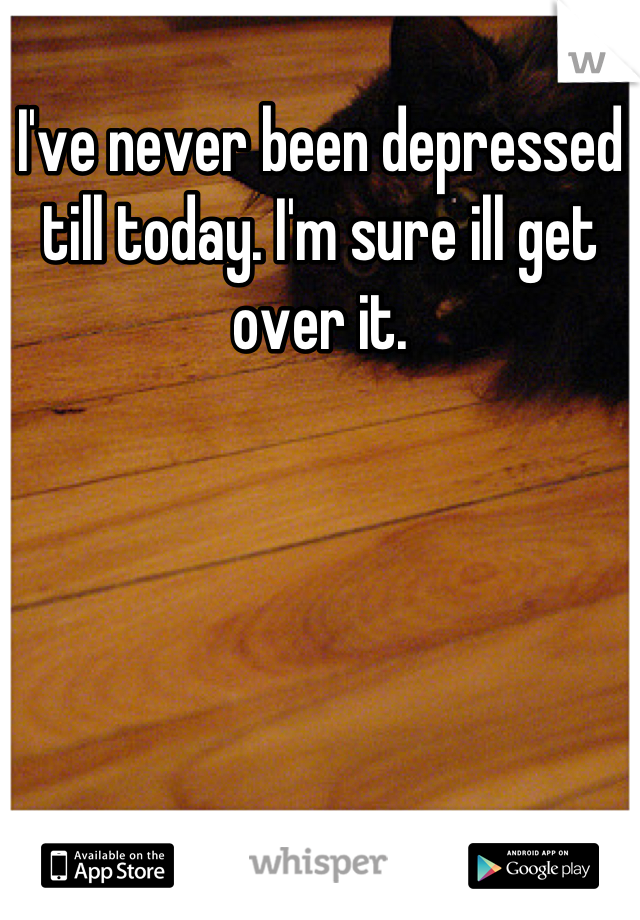 I've never been depressed till today. I'm sure ill get over it.