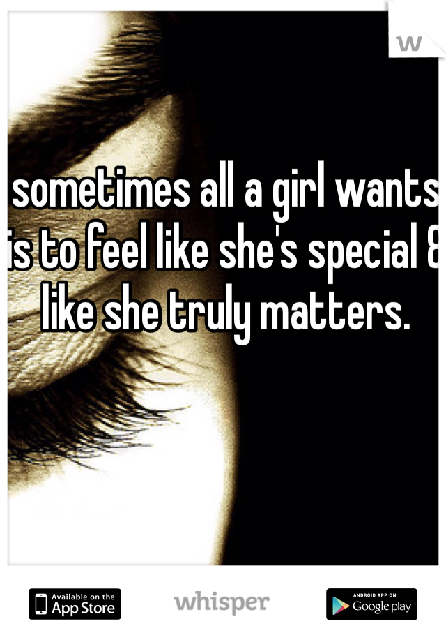 sometimes all a girl wants is to feel like she's special & like she truly matters. 