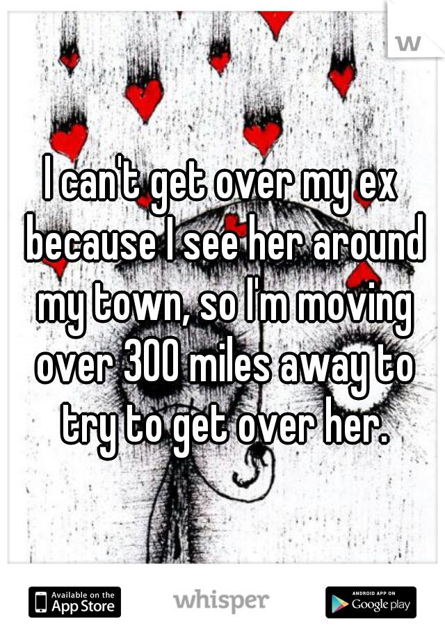 I can't get over my ex because I see her around my town, so I'm moving over 300 miles away to try to get over her.