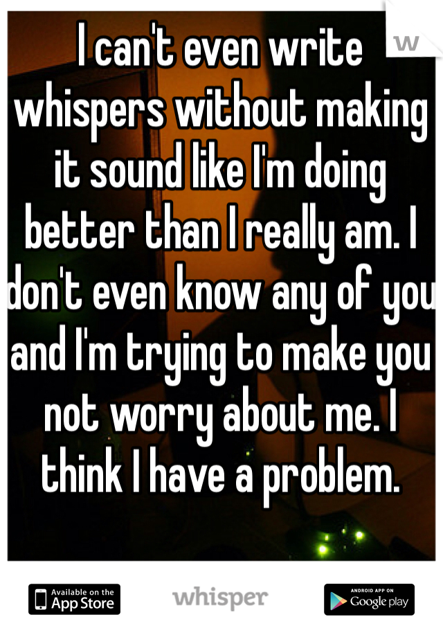 I can't even write whispers without making it sound like I'm doing better than I really am. I don't even know any of you and I'm trying to make you not worry about me. I think I have a problem.