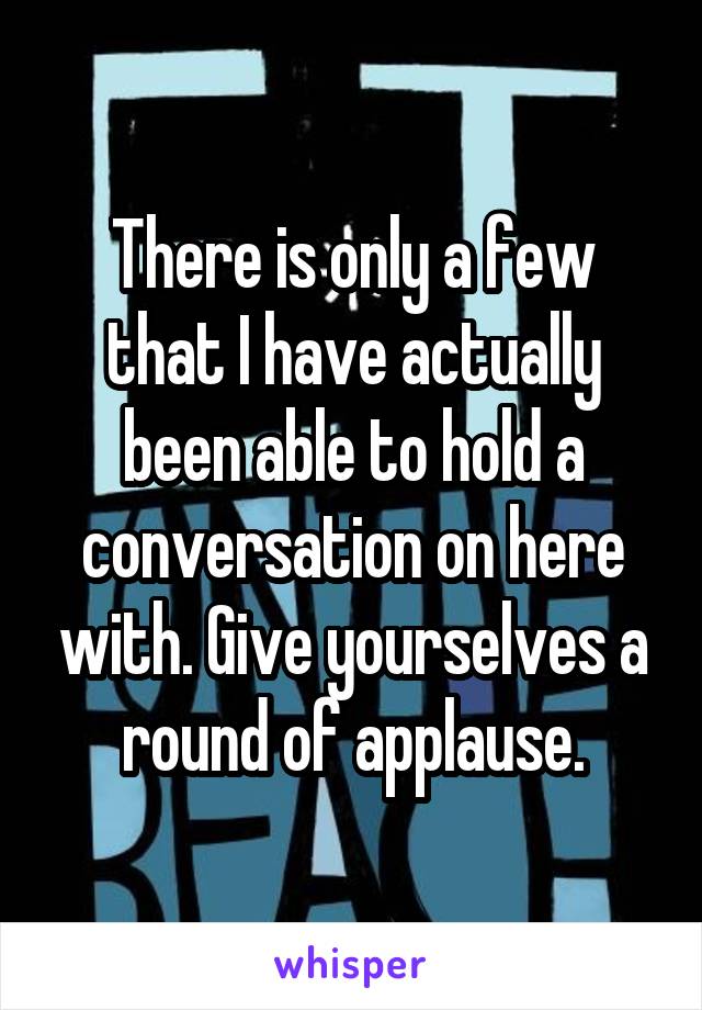 There is only a few that I have actually been able to hold a conversation on here with. Give yourselves a round of applause.