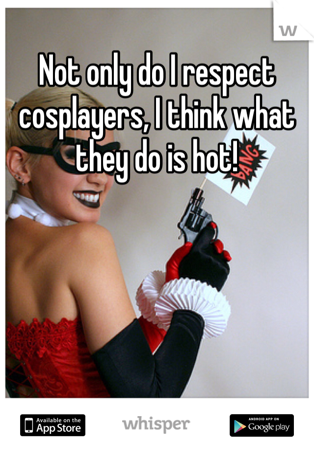 Not only do I respect cosplayers, I think what they do is hot!