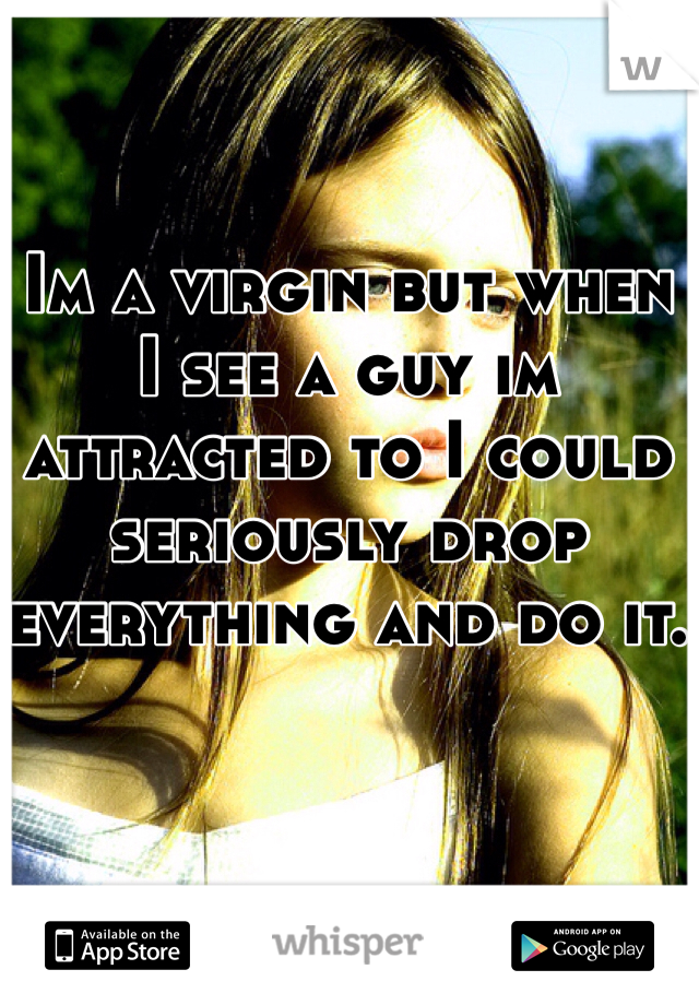 Im a virgin but when I see a guy im attracted to I could seriously drop everything and do it.