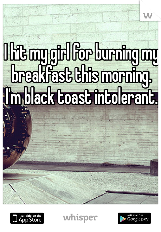 I hit my girl for burning my breakfast this morning.
I'm black toast intolerant.
