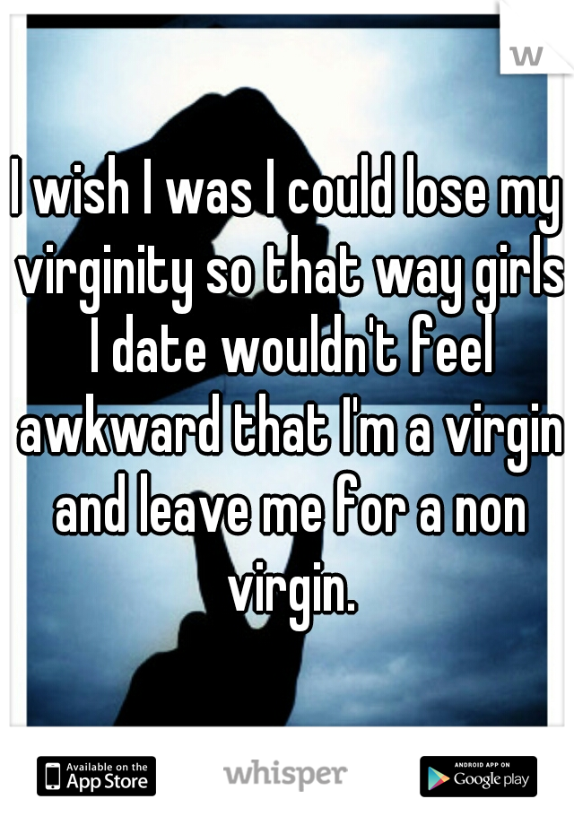 I wish I was I could lose my virginity so that way girls I date wouldn't feel awkward that I'm a virgin and leave me for a non virgin.