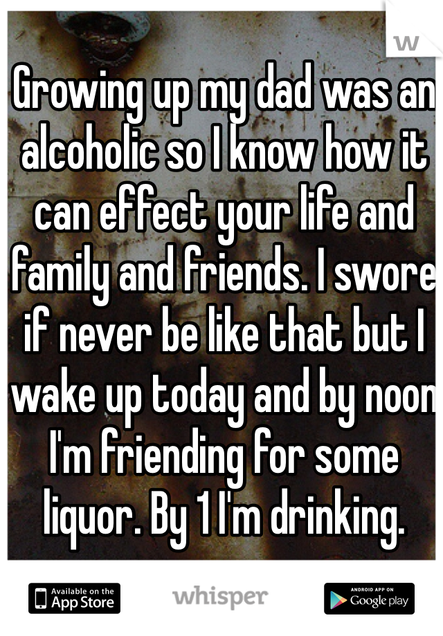 Growing up my dad was an alcoholic so I know how it can effect your life and family and friends. I swore if never be like that but I wake up today and by noon I'm friending for some liquor. By 1 I'm drinking. 